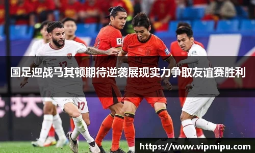 国足迎战马其顿期待逆袭展现实力争取友谊赛胜利
