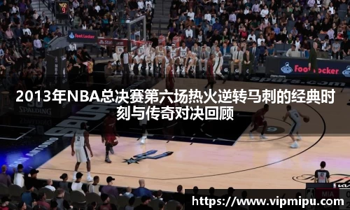 2013年NBA总决赛第六场热火逆转马刺的经典时刻与传奇对决回顾